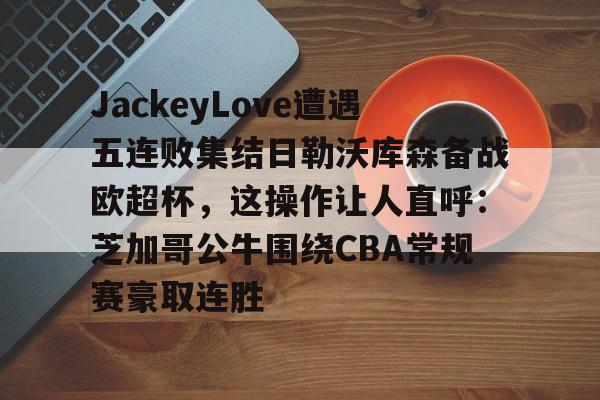 开云app-JackeyLove遭遇五连败集结日勒沃库森备战欧超杯，这操作让人直呼：芝加哥公牛围绕CBA常规赛豪取连胜的简单介绍