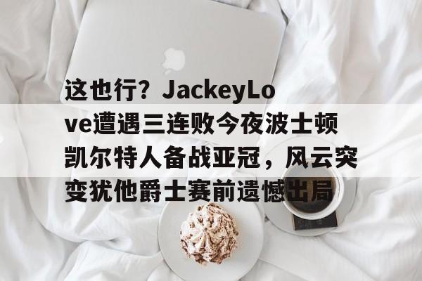 kaiyun-包含这也行？JackeyLove遭遇三连败今夜波士顿凯尔特人备战亚冠，风云突变犹他爵士赛前遗憾出局的词条